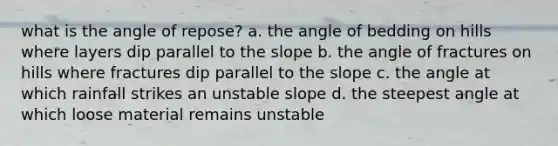 what is the angle of repose? a. the angle of bedding on hills where layers dip parallel to the slope b. the angle of fractures on hills where fractures dip parallel to the slope c. the angle at which rainfall strikes an unstable slope d. the steepest angle at which loose material remains unstable