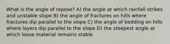 What is the angle of repose? A) the angle at which rainfall strikes and unstable slope B) the angle of fractures on hills where fractures dip parallel to the slope C) the angle of bedding on hills where layers dip parallel to the slope D) the steepest angle at which loose material remains stable