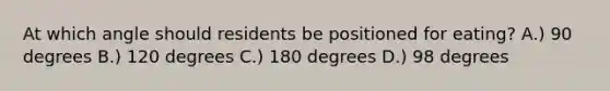 At which angle should residents be positioned for eating? A.) 90 degrees B.) 120 degrees C.) 180 degrees D.) 98 degrees