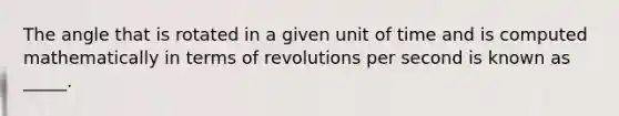 The angle that is rotated in a given unit of time and is computed mathematically in terms of revolutions per second is known as _____.