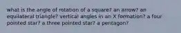 what is the angle of rotation of a square? an arrow? an equilateral triangle? vertical angles in an X formation? a four pointed star? a three pointed star? a pentagon?