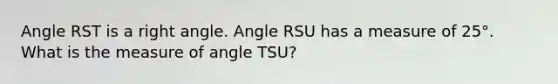 Angle RST is a right angle. Angle RSU has a measure of 25°. What is the measure of angle TSU?