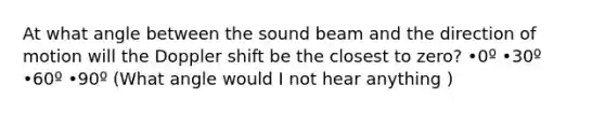 At what angle between the sound beam and the direction of motion will the Doppler shift be the closest to zero? •0º •30º •60º •90º (What angle would I not hear anything )