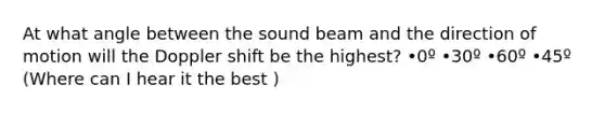 At what angle between the sound beam and the direction of motion will the Doppler shift be the highest? •0º •30º •60º •45º (Where can I hear it the best )