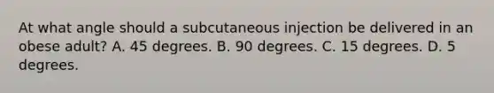 At what angle should a subcutaneous injection be delivered in an obese adult? A. 45 degrees. B. 90 degrees. C. 15 degrees. D. 5 degrees.