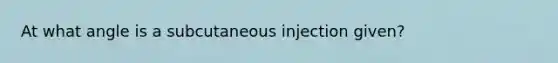 At what angle is a subcutaneous injection given?