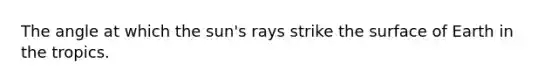 The angle at which the sun's rays strike the surface of Earth in the tropics.