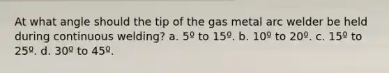 At what angle should the tip of the gas metal arc welder be held during continuous welding? a. 5º to 15º. b. 10º to 20º. c. 15º to 25º. d. 30º to 45º.