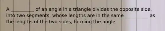 A __________ of an angle in a triangle divides the opposite side, into two segments, whose lengths are in the same __________ as the lengths of the two sides, forming the angle