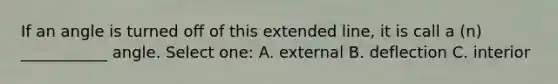 If an angle is turned off of this extended line, it is call a (n) ___________ angle. Select one: A. external B. deflection C. interior