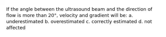 If the angle between the ultrasound beam and the direction of flow is <a href='https://www.questionai.com/knowledge/keWHlEPx42-more-than' class='anchor-knowledge'>more than</a> 20°, velocity and gradient will be: a. underestimated b. overestimated c. correctly estimated d. not affected