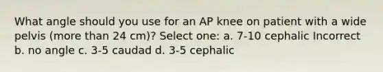 What angle should you use for an AP knee on patient with a wide pelvis (more than 24 cm)? Select one: a. 7-10 cephalic Incorrect b. no angle c. 3-5 caudad d. 3-5 cephalic