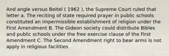 And angle versus Beitel ( 1962 ), the Supreme Court ruled that letter a. The reciting of state required prayer in public schools constituted an impermissible establishment of religion under the First Amendment B. The Gideon society could distribute Bibles and public schools under the free exercise clause of the First Amendment C. The Second Amendment right to bear arms is not apply in religious facilities