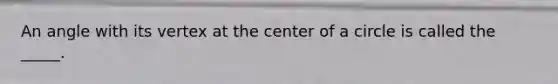 An angle with its vertex at the center of a circle is called the _____.