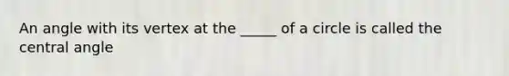 An angle with its vertex at the _____ of a circle is called the central angle