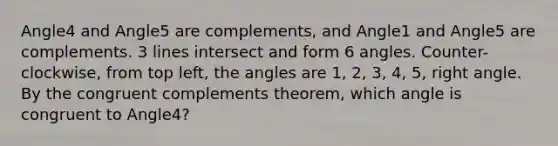 Angle4 and Angle5 are complements, and Angle1 and Angle5 are complements. 3 lines intersect and form 6 angles. Counter-clockwise, from top left, the angles are 1, 2, 3, 4, 5, <a href='https://www.questionai.com/knowledge/kIh722csLJ-right-angle' class='anchor-knowledge'>right angle</a>. By the congruent complements theorem, which angle is congruent to Angle4?