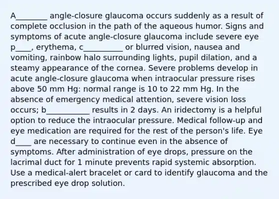 A________ angle-closure glaucoma occurs suddenly as a result of complete occlusion in the path of the aqueous humor. Signs and symptoms of acute angle-closure glaucoma include severe eye p____, erythema, c__________ or blurred vision, nausea and vomiting, rainbow halo surrounding lights, pupil dilation, and a steamy appearance of the cornea. Severe problems develop in acute angle-closure glaucoma when intraocular pressure rises above 50 mm Hg: normal range is 10 to 22 mm Hg. In the absence of emergency medical attention, severe vision loss occurs; b___________ results in 2 days. An iridectomy is a helpful option to reduce the intraocular pressure. Medical follow-up and eye medication are required for the rest of the person's life. Eye d____ are necessary to continue even in the absence of symptoms. After administration of eye drops, pressure on the lacrimal duct for 1 minute prevents rapid systemic absorption. Use a medical-alert bracelet or card to identify glaucoma and the prescribed eye drop solution.