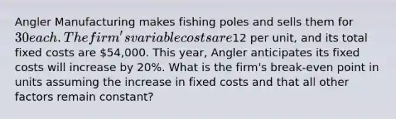 Angler Manufacturing makes fishing poles and sells them for 30 each. The firm's variable costs are12 per unit, and its total fixed costs are 54,000. This year, Angler anticipates its fixed costs will increase by 20%. What is the firm's break-even point in units assuming the increase in fixed costs and that all other factors remain constant?