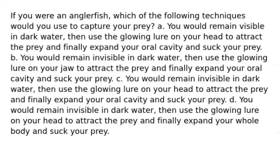 If you were an anglerfish, which of the following techniques would you use to capture your prey? a. You would remain visible in dark water, then use the glowing lure on your head to attract the prey and finally expand your oral cavity and suck your prey. b. You would remain invisible in dark water, then use the glowing lure on your jaw to attract the prey and finally expand your oral cavity and suck your prey. c. You would remain invisible in dark water, then use the glowing lure on your head to attract the prey and finally expand your oral cavity and suck your prey. d. You would remain invisible in dark water, then use the glowing lure on your head to attract the prey and finally expand your whole body and suck your prey.