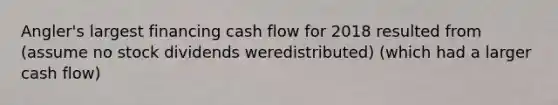 Angler​'s largest financing cash flow for 2018 resulted from​(assume no stock dividends were​distributed) (which had a larger cash flow)