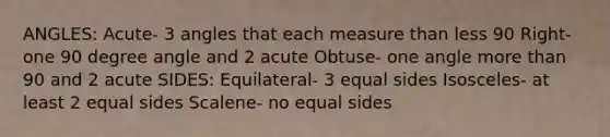 ANGLES: Acute- 3 angles that each measure than less 90 Right- one 90 degree angle and 2 acute Obtuse- one angle more than 90 and 2 acute SIDES: Equilateral- 3 equal sides Isosceles- at least 2 equal sides Scalene- no equal sides