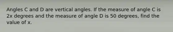 Angles C and D are vertical angles. If the measure of angle C is 2x degrees and the measure of angle D is 50 degrees, find the value of x.