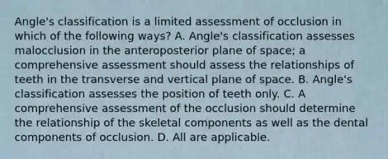 Angle's classification is a limited assessment of occlusion in which of the following ways? A. Angle's classification assesses malocclusion in the anteroposterior plane of space; a comprehensive assessment should assess the relationships of teeth in the transverse and vertical plane of space. B. Angle's classification assesses the position of teeth only. C. A comprehensive assessment of the occlusion should determine the relationship of the skeletal components as well as the dental components of occlusion. D. All are applicable.