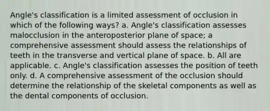 Angle's classification is a limited assessment of occlusion in which of the following ways? a. Angle's classification assesses malocclusion in the anteroposterior plane of space; a comprehensive assessment should assess the relationships of teeth in the transverse and vertical plane of space. b. All are applicable. c. Angle's classification assesses the position of teeth only. d. A comprehensive assessment of the occlusion should determine the relationship of the skeletal components as well as the dental components of occlusion.