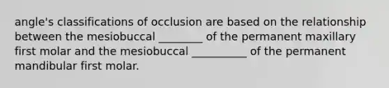 angle's classifications of occlusion are based on the relationship between the mesiobuccal ________ of the permanent maxillary first molar and the mesiobuccal __________ of the permanent mandibular first molar.