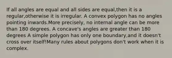 If all angles are equal and all sides are equal,then it is a regular,otherwise it is irregular. A convex polygon has no angles pointing inwards.More precisely, no internal angle can be more than 180 degrees. A concave's angles are greater than 180 degrees A simple polygon has only one boundary,and it doesn't cross over itself!Many rules about polygons don't work when it is complex.