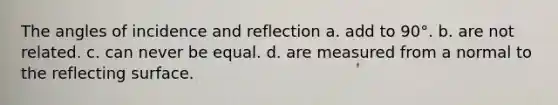 The angles of incidence and reflection a. add to 90°. b. are not related. c. can never be equal. d. are measured from a normal to the reflecting surface.