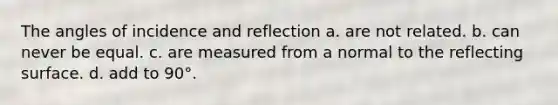 The angles of incidence and reflection a. are not related. b. can never be equal. c. are measured from a normal to the reflecting surface. d. add to 90°.