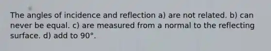 The angles of incidence and reflection a) are not related. b) can never be equal. c) are measured from a normal to the reflecting surface. d) add to 90°.