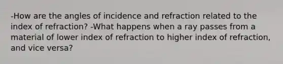 -How are the angles of incidence and refraction related to the index of refraction? -What happens when a ray passes from a material of lower index of refraction to higher index of refraction, and vice versa?