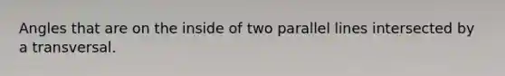 Angles that are on the inside of two parallel lines intersected by a transversal.