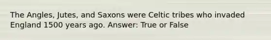 The Angles, Jutes, and Saxons were Celtic tribes who invaded England 1500 years ago. Answer: True or False