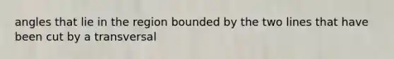 angles that lie in the region bounded by the two lines that have been cut by a transversal