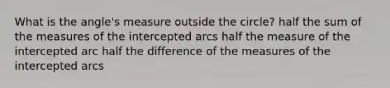 What is the angle's measure outside the circle? half the sum of the measures of the intercepted arcs half the measure of the intercepted arc half the difference of the measures of the intercepted arcs