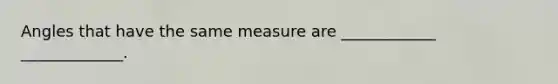 Angles that have the same measure are ____________ _____________.