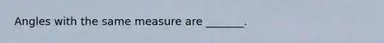 Angles with the same measure are _______.