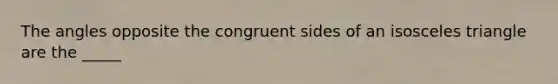 The angles opposite the congruent sides of an isosceles triangle are the _____