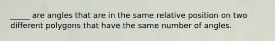 _____ are angles that are in the same relative position on two different polygons that have the same number of angles.