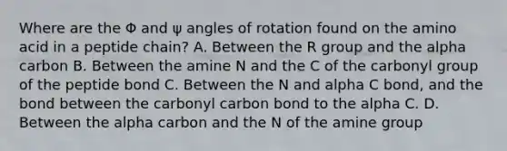 Where are the Φ and ψ angles of rotation found on the amino acid in a peptide chain? A. Between the R group and the alpha carbon B. Between the amine N and the C of the carbonyl group of the peptide bond C. Between the N and alpha C bond, and the bond between the carbonyl carbon bond to the alpha C. D. Between the alpha carbon and the N of the amine group