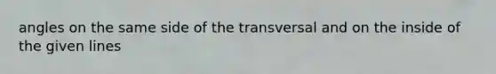 angles on the same side of the transversal and on the inside of the given lines