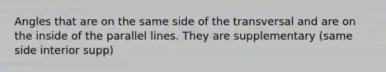 Angles that are on the same side of the transversal and are on the inside of the <a href='https://www.questionai.com/knowledge/kmhV0cfzq2-parallel-lines' class='anchor-knowledge'>parallel lines</a>. They are supplementary (same side interior supp)