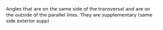 Angles that are on the same side of the transversal and are on the outside of the parallel lines. They are supplementary (same side exterior supp)