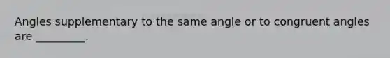 Angles supplementary to the same angle or to congruent angles are _________.