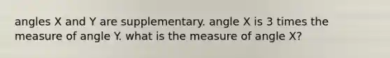 angles X and Y are supplementary. angle X is 3 times the measure of angle Y. what is the measure of angle X?