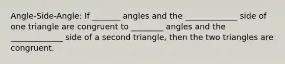 Angle-Side-Angle: If _______ angles and the _____________ side of one triangle are congruent to ________ angles and the _____________ side of a second triangle, then the two triangles are congruent.