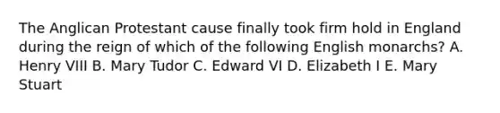 The Anglican Protestant cause finally took firm hold in England during the reign of which of the following English monarchs? A. Henry VIII B. Mary Tudor C. Edward VI D. Elizabeth I E. Mary Stuart